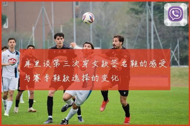 库里谈第三次穿女款签名鞋的感受与赛季鞋款选择的变化