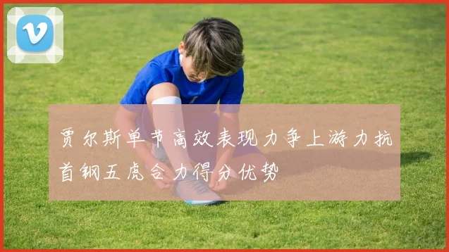 贾尔斯单节高效表现力争上游力抗首钢五虎合力得分优势