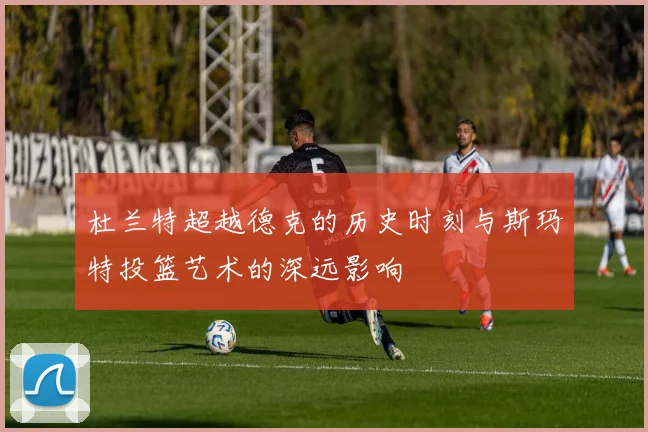 杜兰特超越德克的历史时刻与斯玛特投篮艺术的深远影响