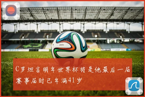 C罗坦言明年世界杯将是他最后一届赛事届时已年满41岁