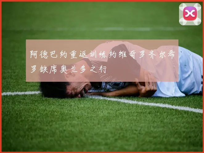 阿德巴约重返训练约维奇罗齐尔希罗缺席奥兰多之行