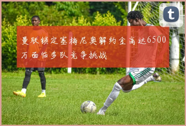 曼联锁定塞梅尼奥解约金高达6500万面临多队竞争挑战