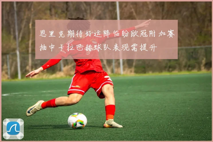 恩里克期待好运降临盼欧冠附加赛抽中卡拉巴赫球队表现需提升