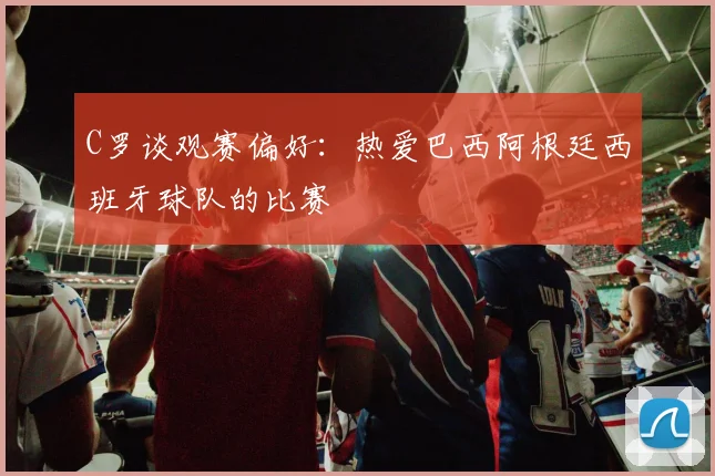 C罗谈观赛偏好：热爱巴西阿根廷西班牙球队的比赛