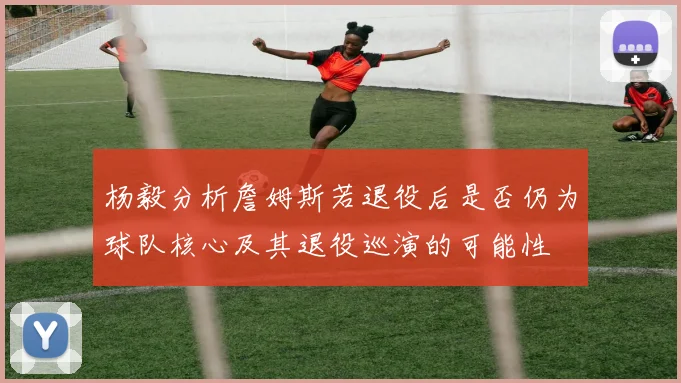 杨毅分析詹姆斯若退役后是否仍为球队核心及其退役巡演的可能性