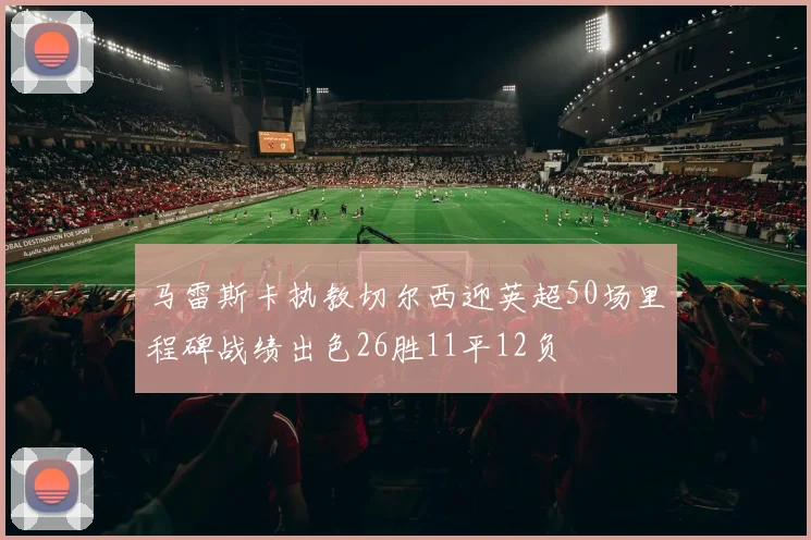 马雷斯卡执教切尔西迎英超50场里程碑战绩出色26胜11平12负