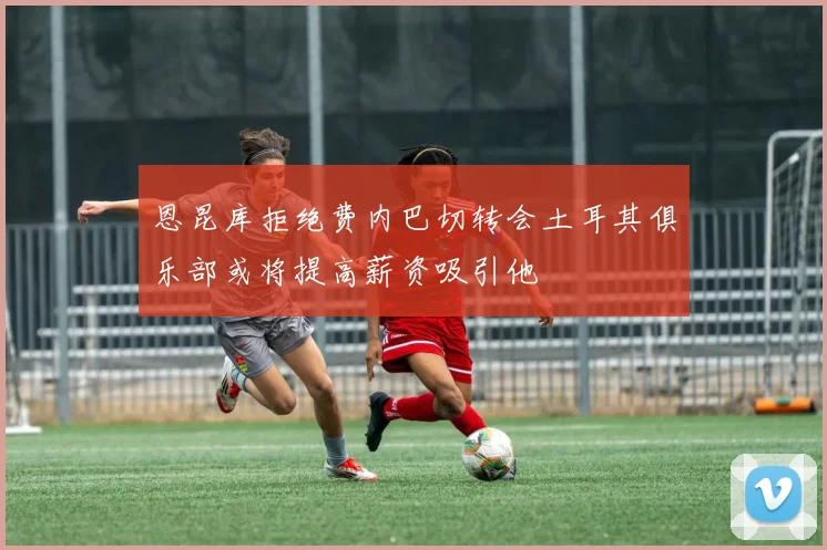 恩昆库拒绝费内巴切转会土耳其俱乐部或将提高薪资吸引他