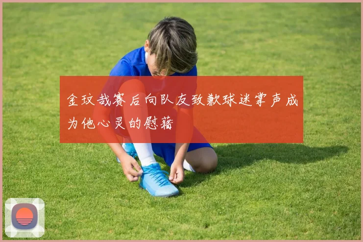 金玟哉赛后向队友致歉球迷掌声成为他心灵的慰藉