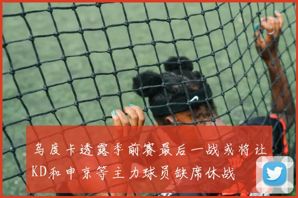 乌度卡透露季前赛最后一战或将让KD和申京等主力球员缺席休战