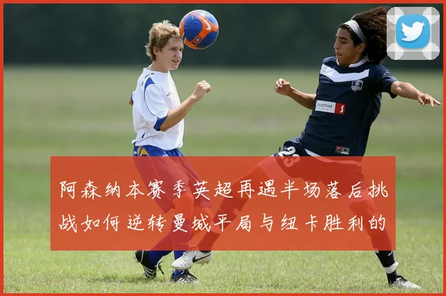 阿森纳本赛季英超再遇半场落后挑战如何逆转曼城平局与纽卡胜利的启示