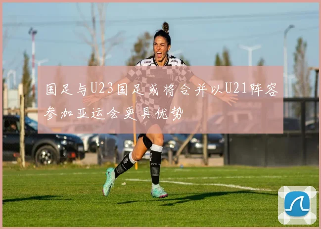 国足与U23国足或将合并以U21阵容参加亚运会更具优势