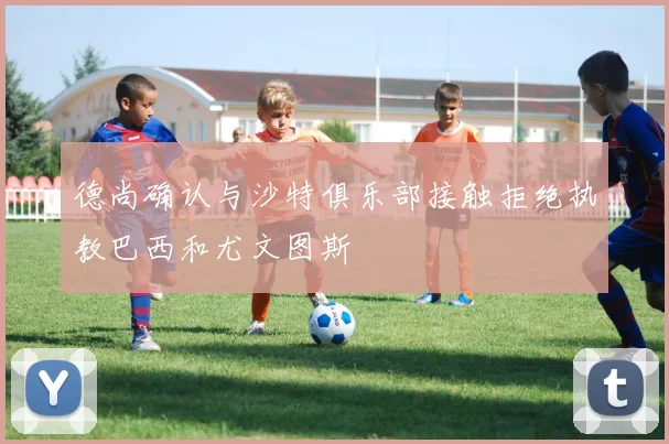 德尚确认与沙特俱乐部接触拒绝执教巴西和尤文图斯