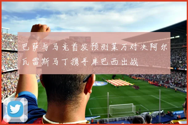 巴萨与马竞首发预测莱万对决阿尔瓦雷斯马丁携手库巴西出战