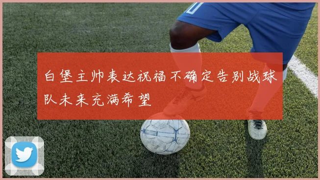 白堡主帅表达祝福不确定告别战球队未来充满希望