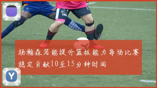 杨瀚森若能提升篮板能力每场比赛稳定贡献10至15分钟时间