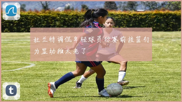 杜兰特调侃年轻球员称赛前挂筐行为显幼稚太老了