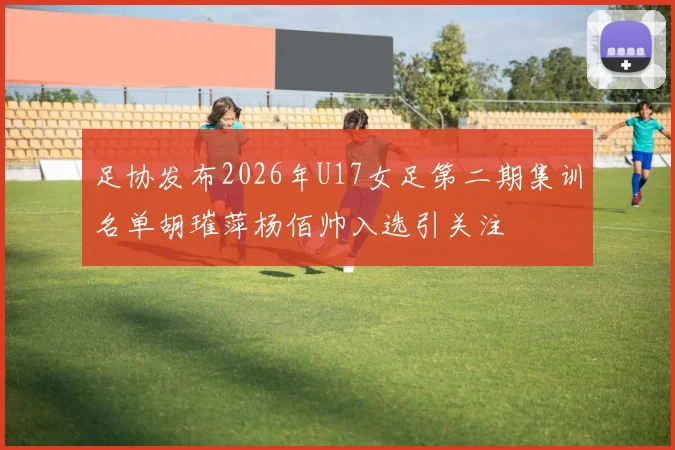 足协发布2026年U17女足第二期集训名单胡璀萍杨佰帅入选引关注