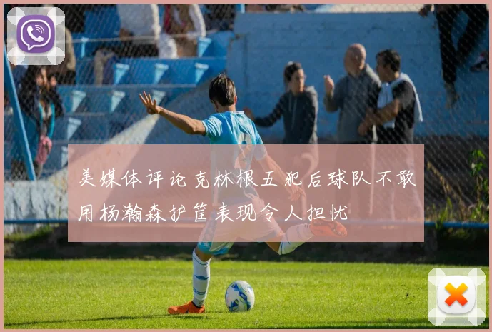 美媒体评论克林根五犯后球队不敢用杨瀚森护筐表现令人担忧