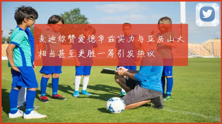 麦迪称赞爱德华兹实力与亚历山大相当甚至更胜一筹引发热议