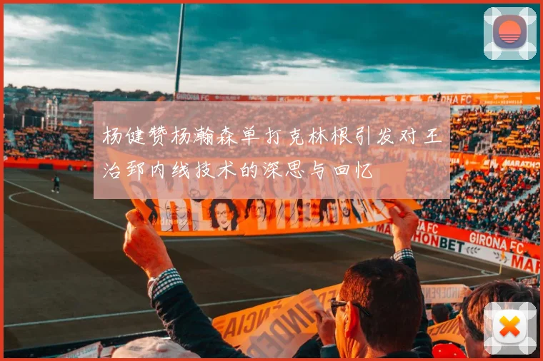 杨健赞杨瀚森单打克林根引发对王治郅内线技术的深思与回忆