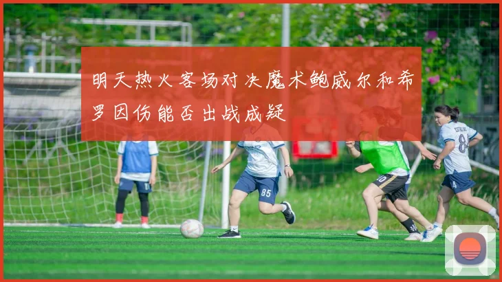 明天热火客场对决魔术鲍威尔和希罗因伤能否出战成疑