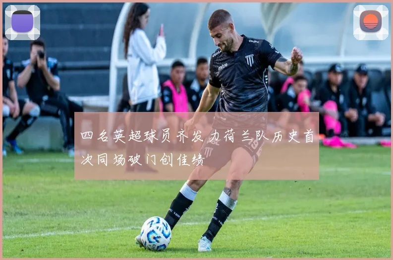 四名英超球员齐发力荷兰队历史首次同场破门创佳绩