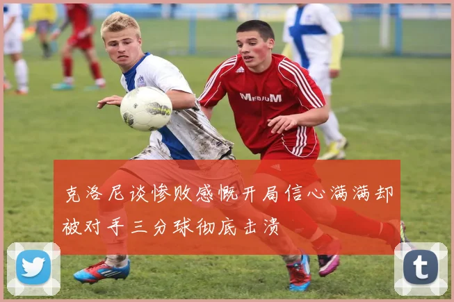 克洛尼谈惨败感慨开局信心满满却被对手三分球彻底击溃