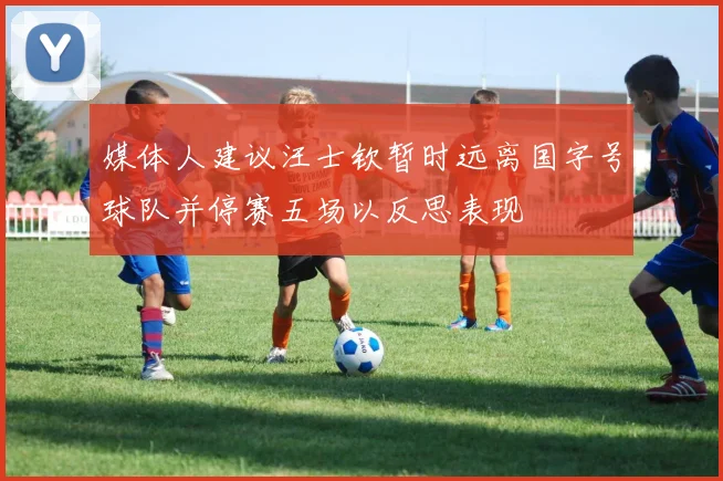 媒体人建议汪士钦暂时远离国字号球队并停赛五场以反思表现