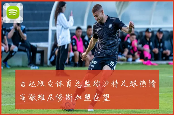 吉达联合体育总监称沙特足球热情高涨维尼修斯加盟在望