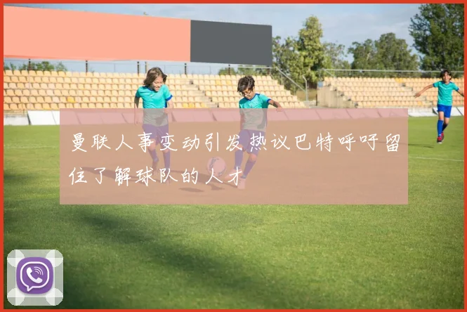 曼联人事变动引发热议巴特呼吁留住了解球队的人才