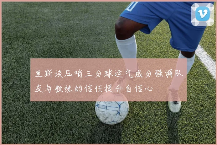 里斯谈压哨三分球运气成分强调队友与教练的信任提升自信心