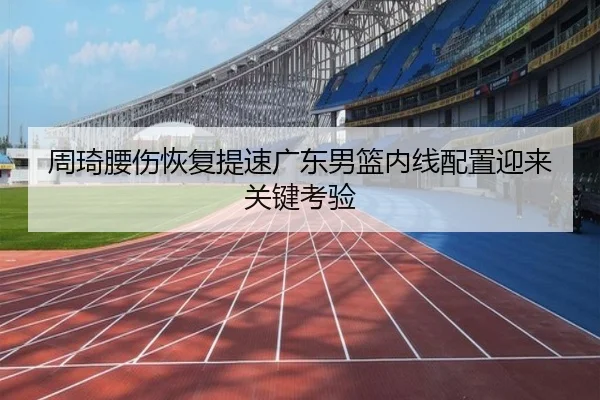 周琦腰伤恢复提速广东男篮内线配置迎来关键考验